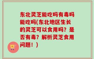 东北灵芝能吃吗有毒吗能吃吗(东北地区生长的灵芝可以食用吗？是否有毒？解析灵芝食用问题！)