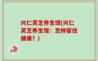 兴仁灵芝养生馆(兴仁灵芝养生馆：怎样留住健康？)