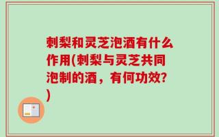 刺梨和灵芝泡酒有什么作用(刺梨与灵芝共同泡制的酒，有何功效？)