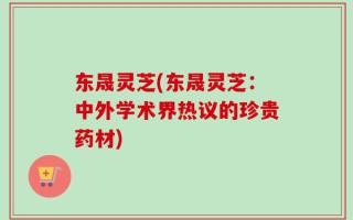 东晟灵芝(东晟灵芝：中外学术界热议的珍贵药材)