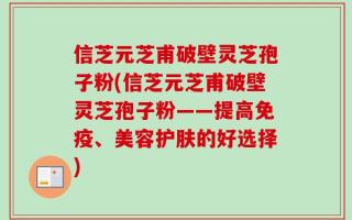 信芝元芝甫破壁灵芝孢子粉(信芝元芝甫破壁灵芝孢子粉——提高免疫、美容护肤的好选择)