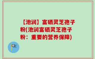 【池润】富硒灵芝孢子粉(池润富硒灵芝孢子粉：重要的营养保障)