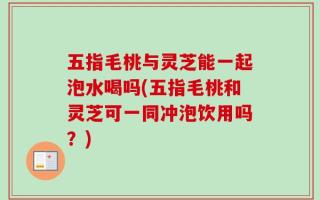 五指毛桃与灵芝能一起泡水喝吗(五指毛桃和灵芝可一同冲泡饮用吗？)
