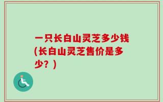 一只长白山灵芝多少钱(长白山灵芝售价是多少？)