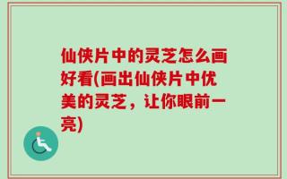 仙侠片中的灵芝怎么画好看(画出仙侠片中优美的灵芝，让你眼前一亮)