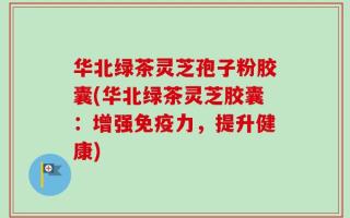 华北绿茶灵芝孢子粉胶囊(华北绿茶灵芝胶囊：增强免疫力，提升健康)