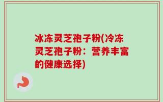 冰冻灵芝孢子粉(冷冻灵芝孢子粉：营养丰富的健康选择)