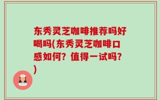 东秀灵芝咖啡推荐吗好喝吗(东秀灵芝咖啡口感如何？值得一试吗？)