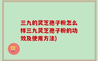 三九的灵芝孢子粉怎么样三九灵芝孢子粉的功效及使用方法)