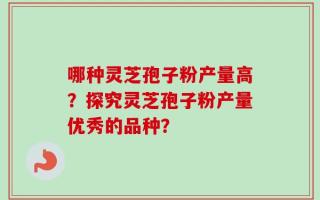 哪种灵芝孢子粉产量高？探究灵芝孢子粉产量优秀的品种？