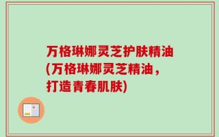 万格琳娜灵芝护肤精油(万格琳娜灵芝精油，打造青春肌肤)