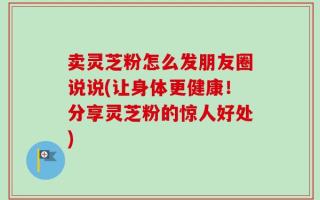 卖灵芝粉怎么发朋友圈说说(让身体更健康！分享灵芝粉的惊人好处)