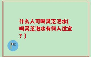 什么人可喝灵芝泡水(喝灵芝泡水有何人适宜？)