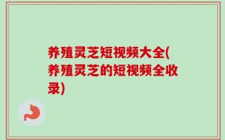 养殖灵芝短视频大全(养殖灵芝的短视频全收录)
