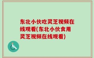 东北小伙吃灵芝视频在线观看(东北小伙食用灵芝视频在线观看)