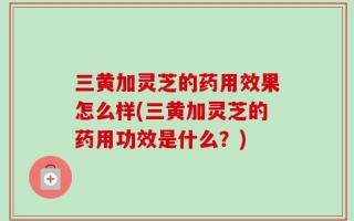 三黄加灵芝的药用效果怎么样(三黄加灵芝的药用功效是什么？)