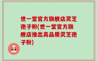 世一堂官方旗舰店灵芝孢子粉(世一堂官方旗舰店推出高品质灵芝孢子粉)