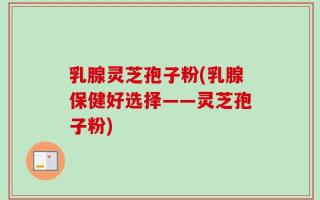 乳腺灵芝孢子粉(乳腺保健好选择——灵芝孢子粉)