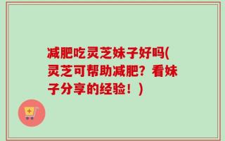 减肥吃灵芝妹子好吗(灵芝可帮助减肥？看妹子分享的经验！)
