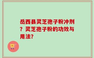 岳西县灵芝孢子粉冲剂？灵芝孢子粉的功效与用法？