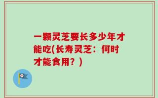 一颗灵芝要长多少年才能吃(长寿灵芝：何时才能食用？)