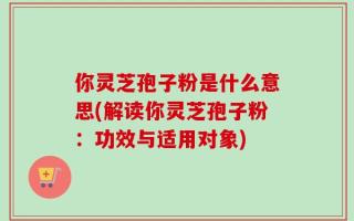 你灵芝孢子粉是什么意思(解读你灵芝孢子粉：功效与适用对象)