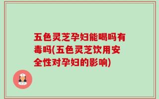 五色灵芝孕妇能喝吗有毒吗(五色灵芝饮用安全性对孕妇的影响)