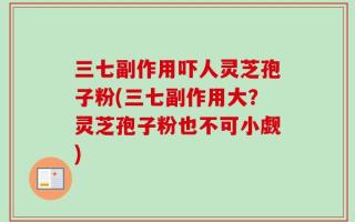 三七副作用吓人灵芝孢子粉(三七副作用大？灵芝孢子粉也不可小觑)