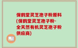 保鹤堂灵芝孢子粉原料(保鹤堂灵芝孢子粉-全天然有机灵芝孢子粉供应商)
