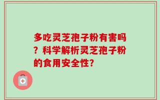 多吃灵芝孢子粉有害吗？科学解析灵芝孢子粉的食用安全性？