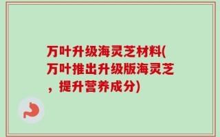 万叶升级海灵芝材料(万叶推出升级版海灵芝，提升营养成分)