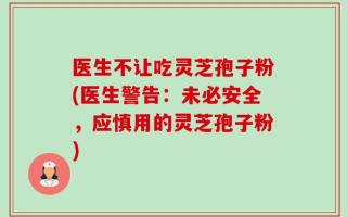 医生不让吃灵芝孢子粉(医生警告：未必安全，应慎用的灵芝孢子粉)