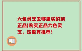 六色灵芝去哪里买的到正品(购买正品六色灵芝，这里有推荐！