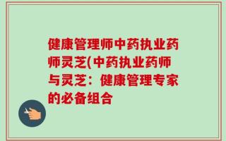 健康管理师中药执业药师灵芝(中药执业药师与灵芝：健康管理专家的必备组合