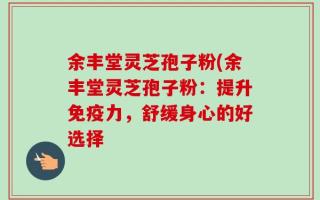 余丰堂灵芝孢子粉(余丰堂灵芝孢子粉：提升免疫力，舒缓身心的好选择