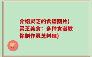 介绍灵芝的食谱图片(灵芝美食：多种食谱教你制作灵芝料理)