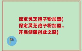 保定灵芝孢子粉加盟(保定灵芝孢子粉加盟，开启健康创业之路)