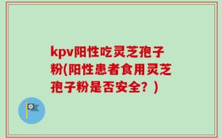 kpv阳性吃灵芝孢子粉(阳性患者食用灵芝孢子粉是否安全？)