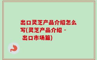 出口灵芝产品介绍怎么写(灵芝产品介绍 - 出口市场篇)