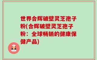 世界合辉破壁灵芝孢子粉(合辉破壁灵芝孢子粉：全球畅销的健康保健产品)