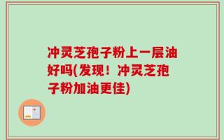 冲灵芝孢子粉上一层油好吗(发现！冲灵芝孢子粉加油更佳)
