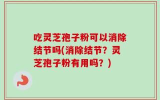 吃灵芝孢子粉可以消除结节吗(消除结节？灵芝孢子粉有用吗？)