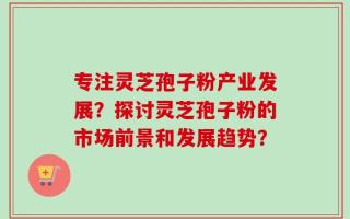 专注灵芝孢子粉产业发展？探讨灵芝孢子粉的市场前景和发展趋势？