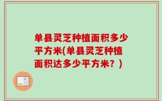 单县灵芝种植面积多少平方米(单县灵芝种植面积达多少平方米？)