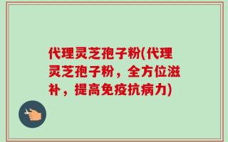 代理灵芝孢子粉(代理灵芝孢子粉，全方位滋补，提高免疫抗病力)