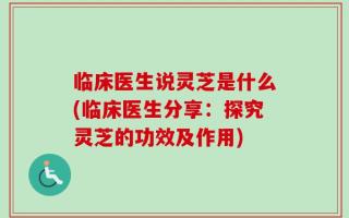 临床医生说灵芝是什么(临床医生分享：探究灵芝的功效及作用)
