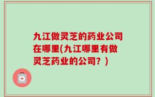 九江做灵芝的药业公司在哪里(九江哪里有做灵芝药业的公司？)