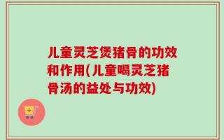 儿童灵芝煲猪骨的功效和作用(儿童喝灵芝猪骨汤的益处与功效)