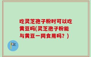 吃灵芝孢子粉时可以吃黄豆吗(灵芝孢子粉能与黄豆一同食用吗？)