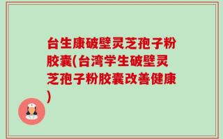 台生康破壁灵芝孢子粉胶囊(台湾学生破壁灵芝孢子粉胶囊改善健康)